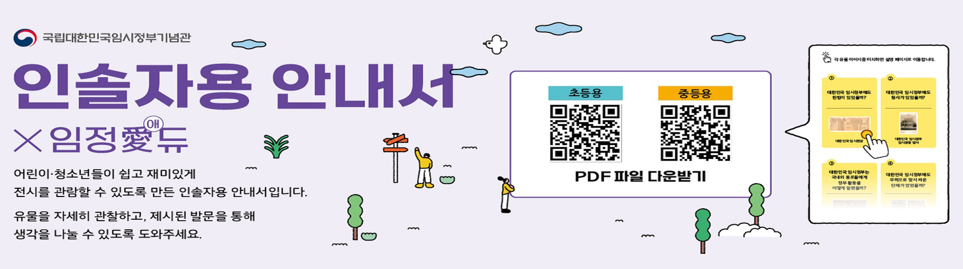 인솔자용 안내서(어린이· 청소년들이 쉽고 재미있게 전시를 관람할 수 있도록 만든 인솔자용 안내서입니다. 유물을 자세히 관찰하고 제시된 발문을 통해 생각을 나눌 수 있도록 도와주세요.) 초등용(1.대한민국 임시정부에도 헌법이 있었을까?, 2.대한민국 임시정부에도 청사가 있었을까?, 3.대한민국 임시정부는 국내외 동포들에게 정부 활동을 어떻게 알렸을까?, 4.대한민국 임시정부에도 무력으로 맞서 싸운 단체가 있었을까?, 5.대한민국 임시정부는 왜 8년간 이동했을까?, 6.대한민국 임시정부 요인들은 조국으로 돌아가기 전 어떤 마음이었을까?) 중등용(1.대한민국 임시정부는 어떻게 군주의 나라에서 국민의 나라가 되었을까? , 2.대한민국 임시정부에도 정규 군대가 있었을까?, 3.대한민국 임시정부 요인의 아이들은 어디서 교육받았을까요?, 4.이봉창은 왜 대한민국 임시정부를 찾아왔을까?, 5.대한민국 임시정부를 도와준 외국인은 누가 있었을까?, 6.대한민국 임시정부는 어떤모양의 태극기를 사용했을까?)