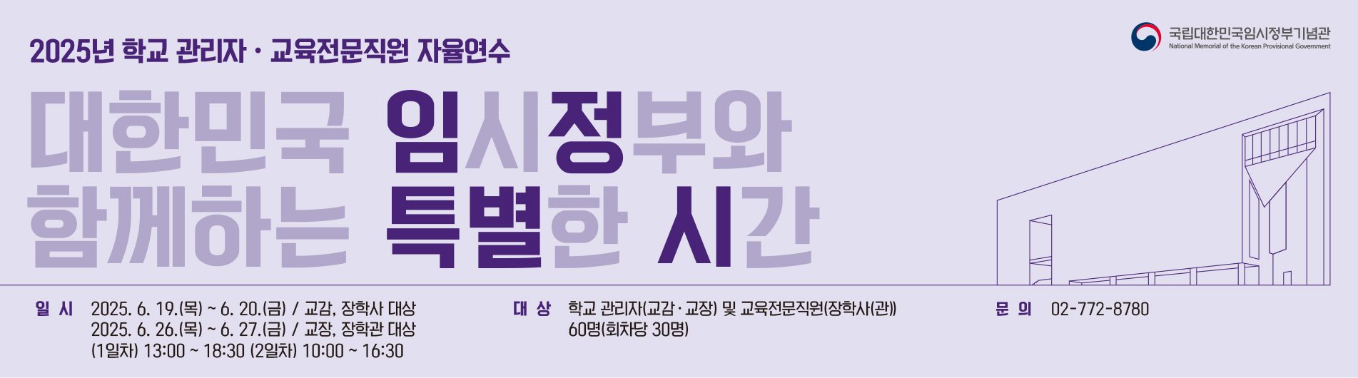 2025년 학교 관리자 교육전문직원 자율연수(대한민국 임시정부와 함께하는 특별한 시간) 일시(2025.6.19(목)~6.20(금)/교감,장학사 대상 , 2025.6.26(목)~6.27(금)/고장,장학관 대상 (1일차)13:00~18:30(2일차)10:00~16:30) ,대상:학교 관리자(교감,교장) 및 교육전문직원(장학사(관)) 60명(회차당 30명) , 문의:02-772-8780